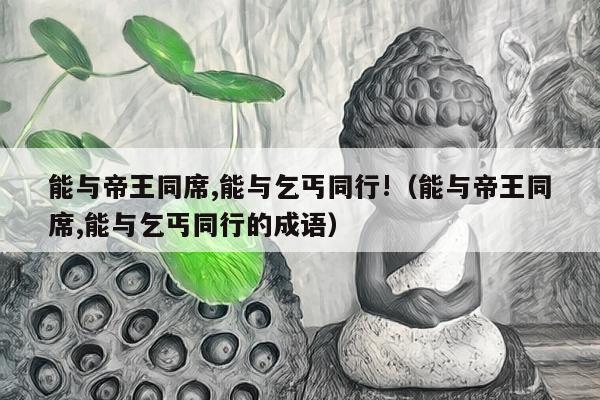 能与帝王同席,能与乞丐同行!（能与帝王同席,能与乞丐同行的成语）
