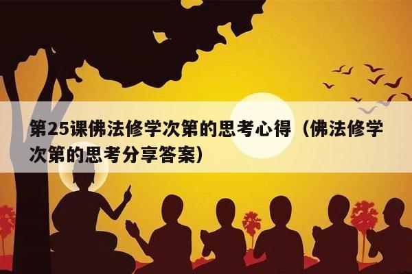 第25课佛法修学次第的思考心得（佛法修学次第的思考分享答案）