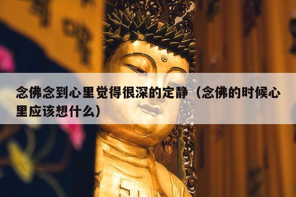念佛念到心里觉得很深的定静（念佛的时候心里应该想什么）