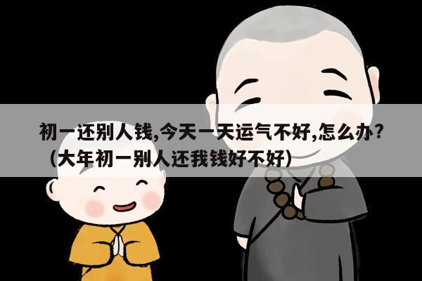 初一还别人钱,今天一天运气不好,怎么办?（大年初一别人还我钱好不好）