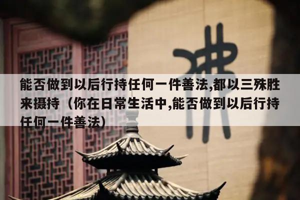 能否做到以后行持任何一件善法,都以三殊胜来摄持（你在日常生活中,能否做到以后行持任何一件善法）