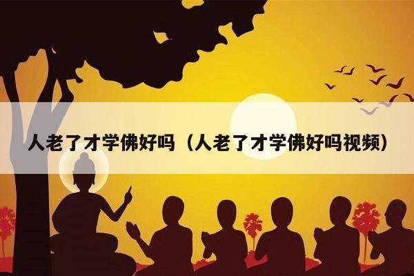 人老了才学佛好吗（人老了才学佛好吗视频）