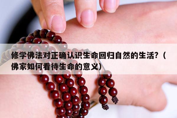 修学佛法对正确认识生命回归自然的生活?（佛家如何看待生命的意义）