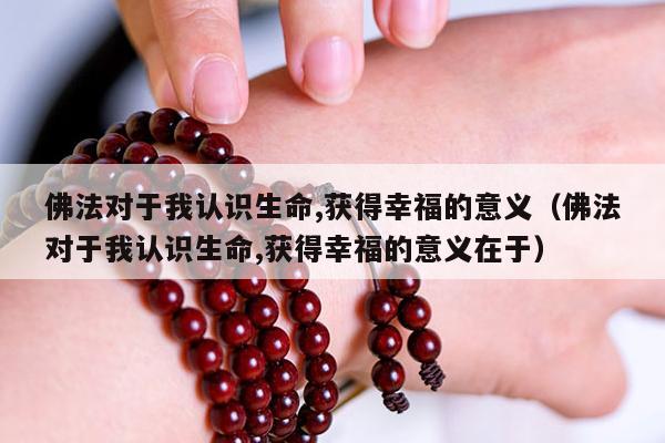 佛法对于我认识生命,获得幸福的意义（佛法对于我认识生命,获得幸福的意义在于）