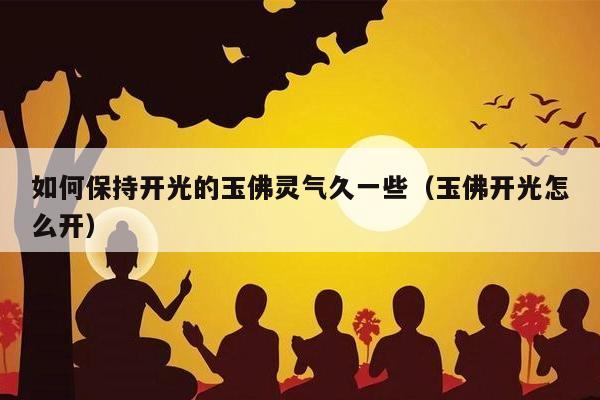 如何保持开光的玉佛灵气久一些（玉佛开光怎么开）