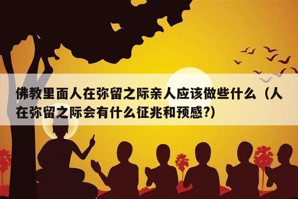 佛教里面人在弥留之际亲人应该做些什么（人在弥留之际会有什么征兆和预感?）