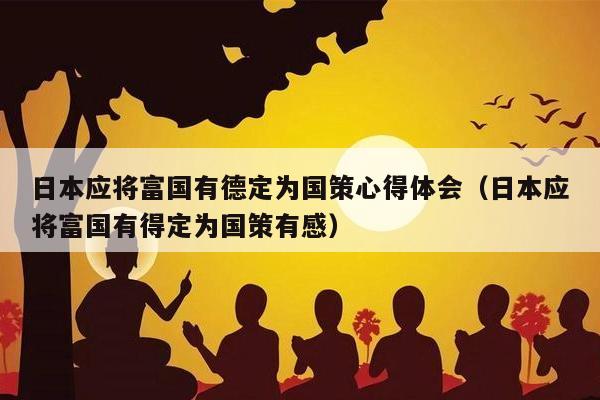 日本应将富国有德定为国策心得体会（日本应将富国有得定为国策有感）
