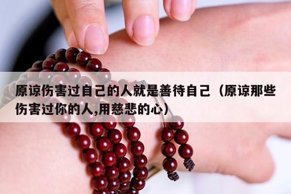 原谅伤害过自己的人就是善待自己（原谅那些伤害过你的人,用慈悲的心）