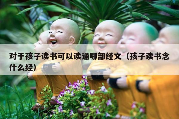 对于孩子读书可以读诵哪部经文（孩子读书念什么经）