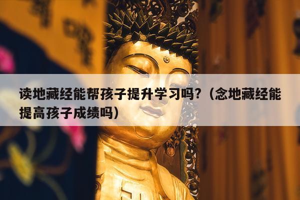 读地藏经能帮孩子提升学习吗?（念地藏经能提高孩子成绩吗）