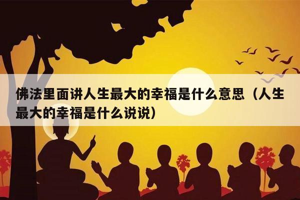 佛法里面讲人生最大的幸福是什么意思（人生最大的幸福是什么说说）