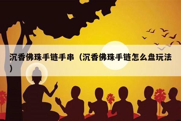 沉香佛珠手链手串（沉香佛珠手链怎么盘玩法）