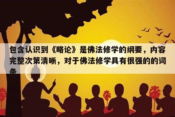 包含认识到《略论》是佛法修学的纲要，内容完整次第清晰，对于佛法修学具有很强的的词条