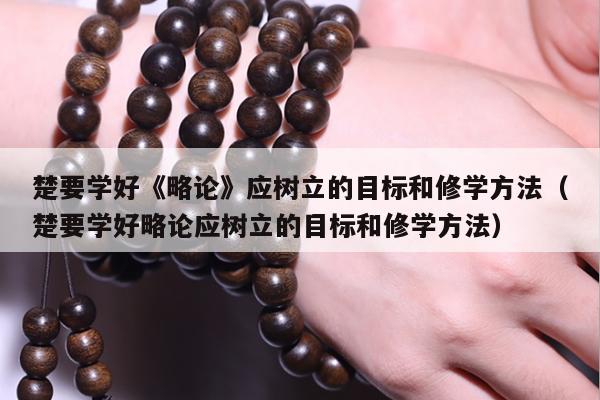 楚要学好《略论》应树立的目标和修学方法（楚要学好略论应树立的目标和修学方法）