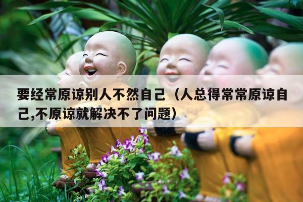 要经常原谅别人不然自己（人总得常常原谅自己,不原谅就解决不了问题）