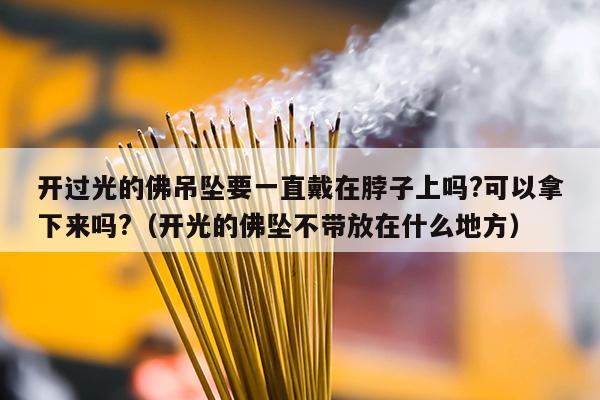 开过光的佛吊坠要一直戴在脖子上吗?可以拿下来吗?（开光的佛坠不带放在什么地方）