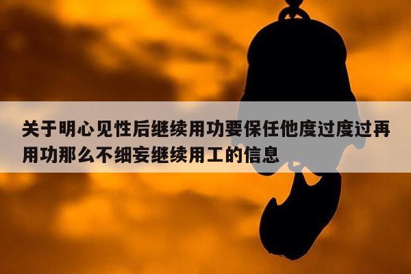 关于明心见性后继续用功要保任他度过度过再用功那么不细妄继续用工的信息