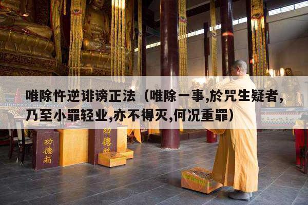 唯除忤逆诽谤正法（唯除一事,於咒生疑者,乃至小罪轻业,亦不得灭,何况重罪）