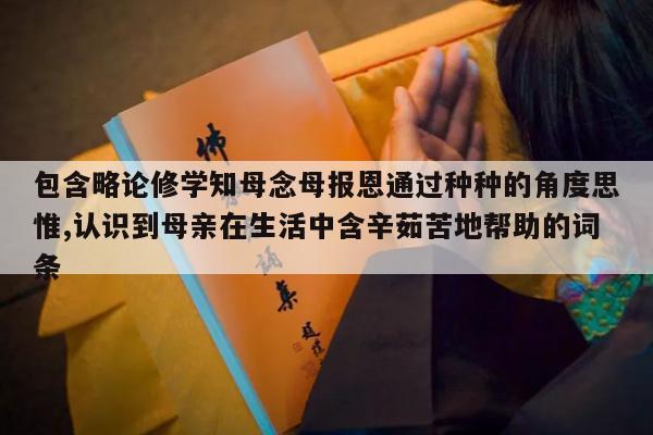 包含略论修学知母念母报恩通过种种的角度思惟,认识到母亲在生活中含辛茹苦地帮助的词条