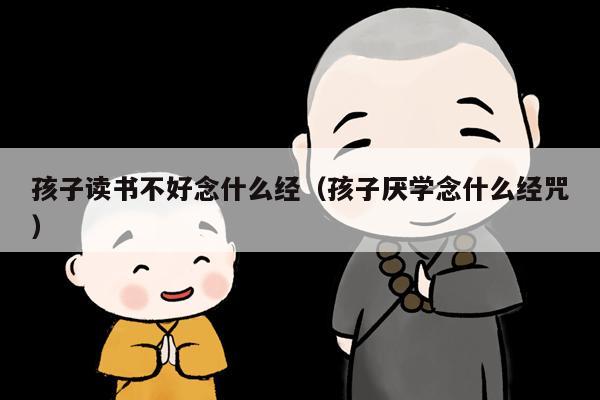 孩子读书不好念什么经（孩子厌学念什么经咒）