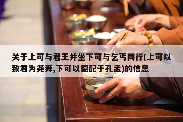 关于上可与君王并坐下可与乞丐同行(上可以致君为尧舜,下可以德配于孔孟)的信息