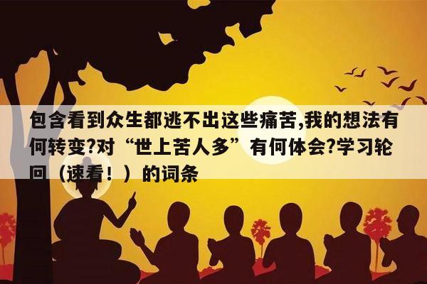 包含看到众生都逃不出这些痛苦,我的想法有何转变?对“世上苦人多”有何体会?学习轮回（速看！）的词条
