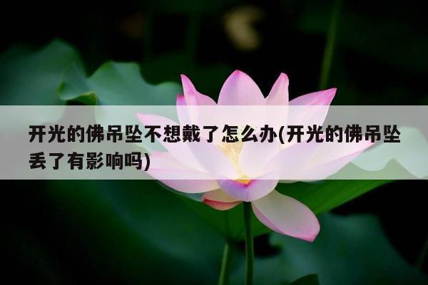 开光的佛吊坠不想戴了怎么办(开光的佛吊坠丢了有影响吗)