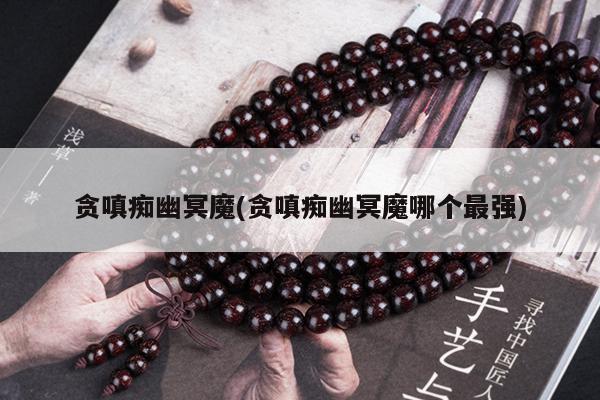 贪嗔痴幽冥魔(贪嗔痴幽冥魔哪个最强)