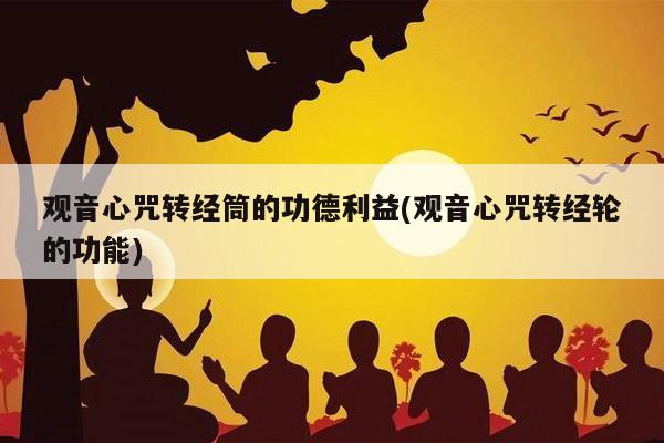 观音心咒转经筒的功德利益(观音心咒转经轮的功能)