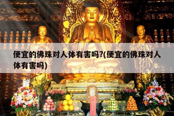 便宜的佛珠对人体有害吗?(便宜的佛珠对人体有害吗)