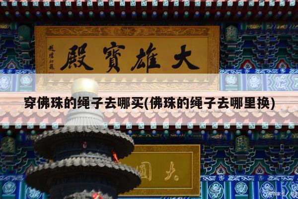 穿佛珠的绳子去哪买(佛珠的绳子去哪里换)