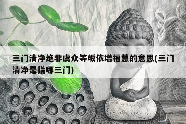 三门清净绝非虞众等皈依增福慧的意思(三门清净是指哪三门)
