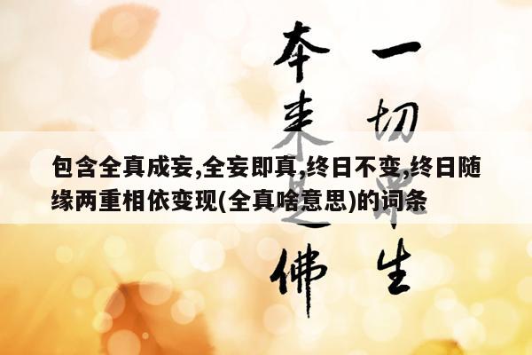 包含全真成妄,全妄即真,终日不变,终日随缘两重相依变现(全真啥意思)的词条
