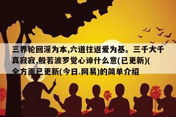 三界轮回淫为本,六道往返爱为基。三千大千真寂寂,般若波罗觉心谛什么意(已更新)(全方面已更新(今日.网易)的简单介绍