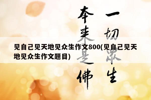 见自己见天地见众生作文800(见自己见天地见众生作文题目)