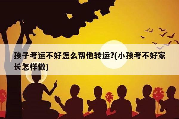 孩子考运不好怎么帮他转运?(小孩考不好家长怎样做)