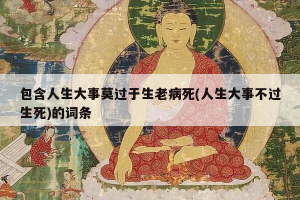包含人生大事莫过于生老病死(人生大事不过生死)的词条