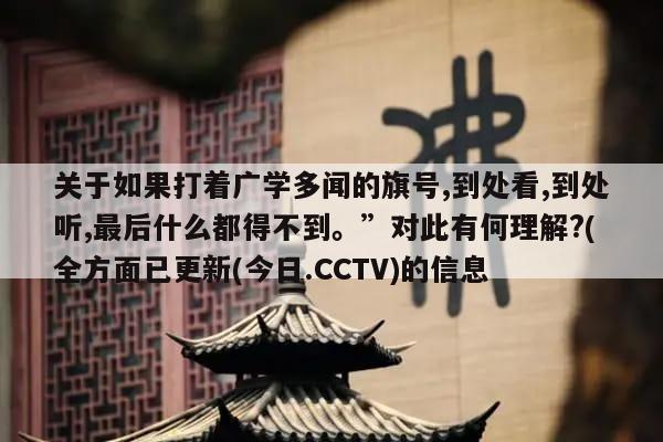 关于如果打着广学多闻的旗号,到处看,到处听,最后什么都得不到。”对此有何理解?(全方面已更新(今日.CCTV)的信息