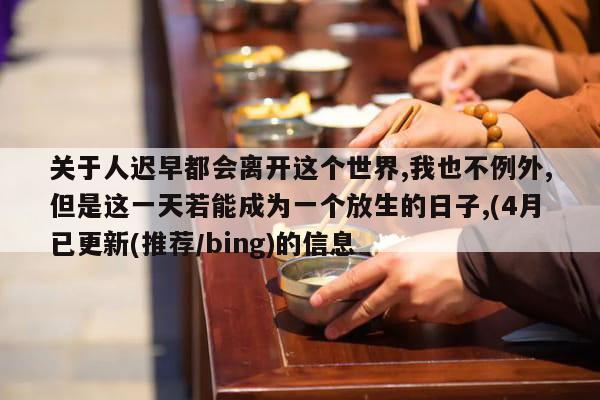 关于人迟早都会离开这个世界,我也不例外,但是这一天若能成为一个放生的日子,(4月已更新(推荐/bing)的信息
