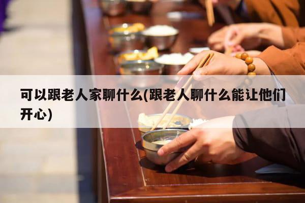 可以跟老人家聊什么(跟老人聊什么能让他们开心)