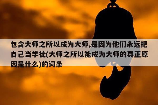 包含大师之所以成为大师,是因为他们永远把自己当学徒(大师之所以能成为大师的真正原因是什么)的词条