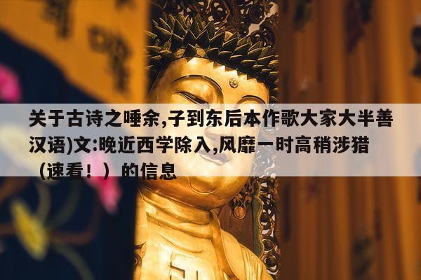 关于古诗之唾余,子到东后本作歌大家大半善汉语)文:晚近西学除入,风靡一时高稍涉猎（速看！）的信息