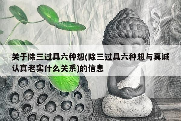 关于除三过具六种想(除三过具六种想与真诚认真老实什么关系)的信息