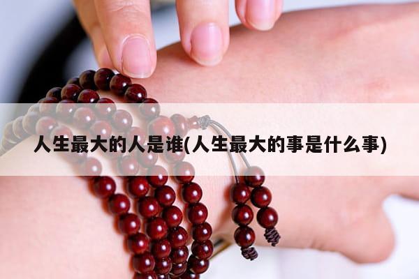 人生最大的人是谁(人生最大的事是什么事)